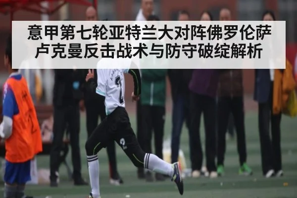 意甲第七轮亚特兰大对阵佛罗伦萨卢克曼反击战术与防守破绽解析